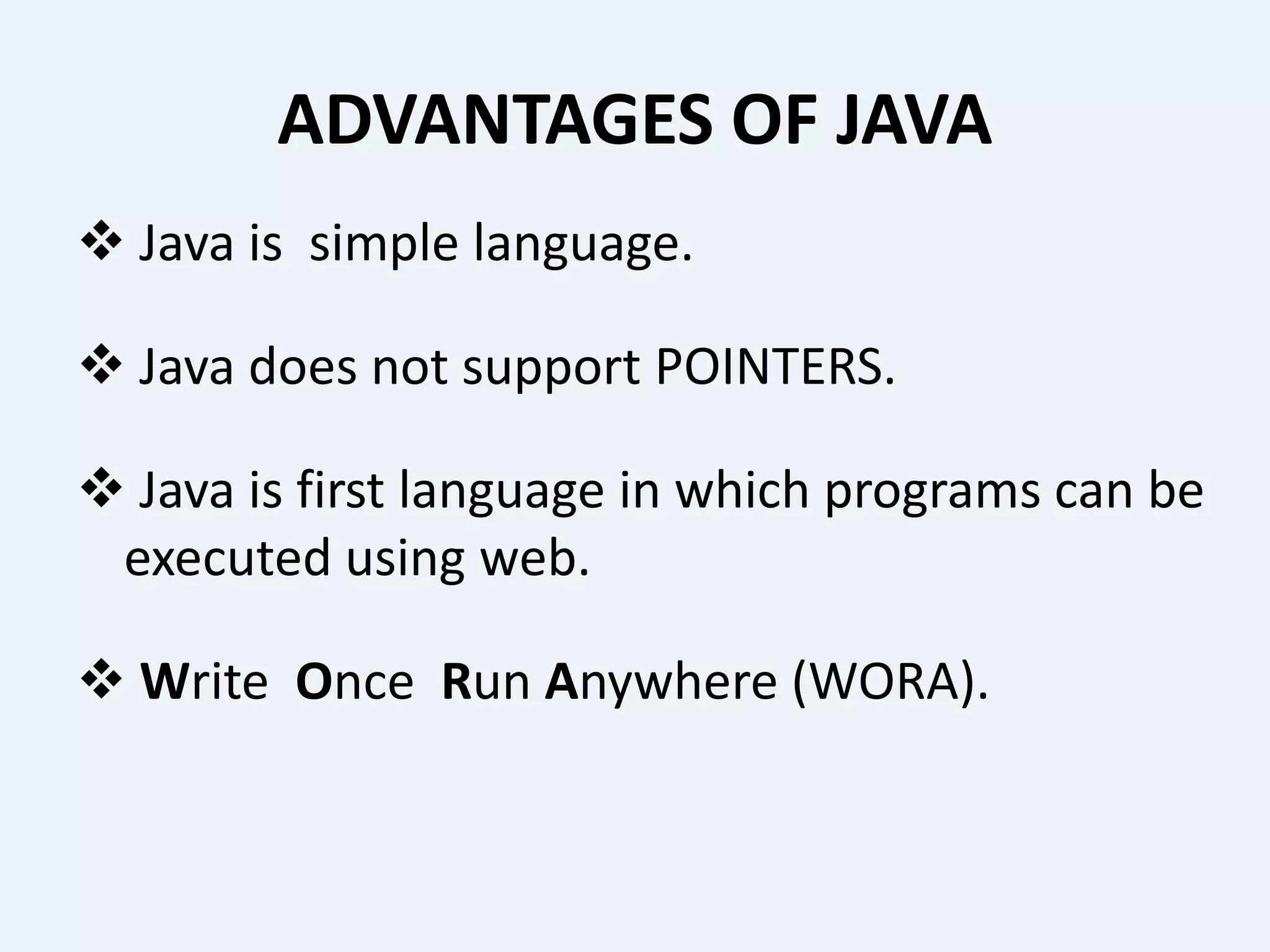ADVANTAGES OF JAVA
 Java is simple language.
 Java does not support POINTERS.
 Java is first language in which programs can be
executed using web.
 Write Once Run Anywhere (WORA).
 