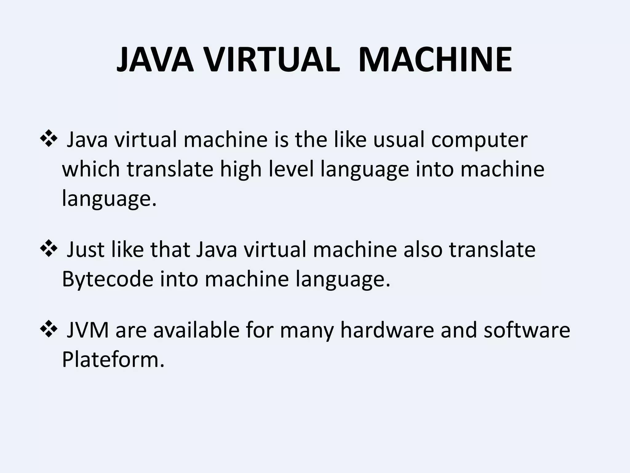 JAVA VIRTUAL MACHINE
 Java virtual machine is the like usual computer
which translate high level language into machine
language.
 Just like that Java virtual machine also translate
Bytecode into machine language.
 JVM are available for many hardware and software
Plateform.
 