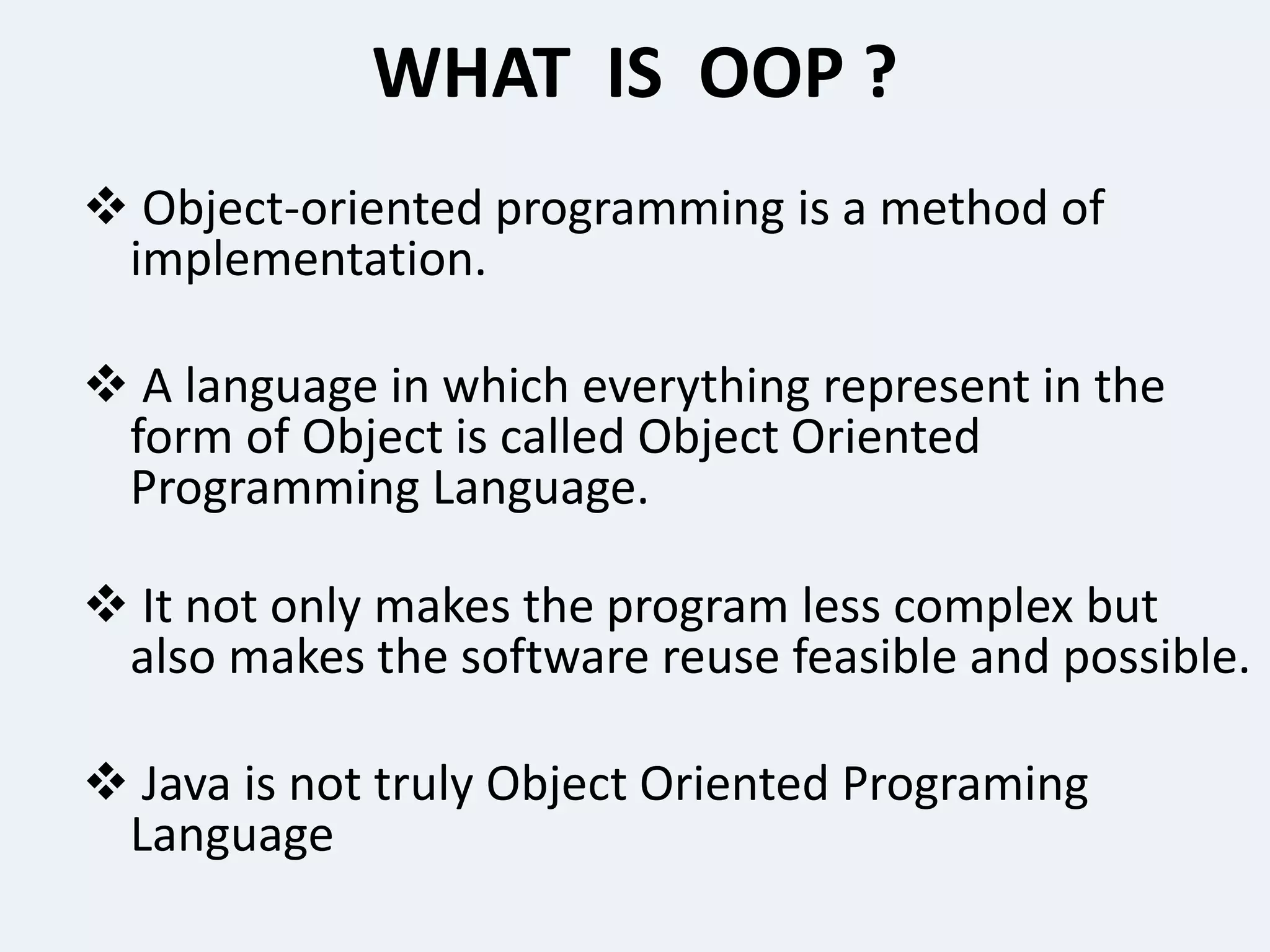 WHAT IS OOP ?
 Object-oriented programming is a method of
implementation.
 A language in which everything represent in the
form of Object is called Object Oriented
Programming Language.
 It not only makes the program less complex but
also makes the software reuse feasible and possible.
 Java is not truly Object Oriented Programing
Language
 