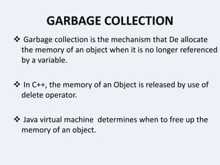 GARBAGE COLLECTION
 Garbage collection is the mechanism that De allocate
the memory of an object when it is no longer referenced
by a variable.
 In C++, the memory of an Object is released by use of
delete operator.
 Java virtual machine determines when to free up the
memory of an object.
 