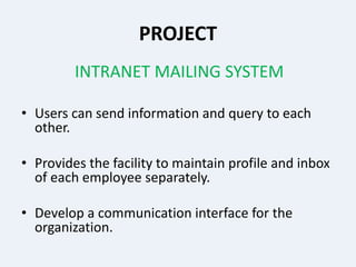 PROJECT
INTRANET MAILING SYSTEM
• Users can send information and query to each
other.
• Provides the facility to maintain profile and inbox
of each employee separately.
• Develop a communication interface for the
organization.
 