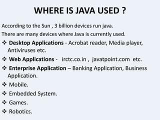 WHERE IS JAVA USED ?
According to the Sun , 3 billion devices run java.
There are many devices where Java is currently used.
 Desktop Applications - Acrobat reader, Media player,
Antiviruses etc.
 Web Applications - irctc.co.in , javatpoint.com etc.
 Enterprise Application – Banking Application, Business
Application.
 Mobile.
 Embedded System.
 Games.
 Robotics.
 