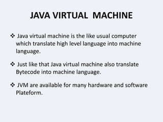 JAVA VIRTUAL MACHINE
 Java virtual machine is the like usual computer
which translate high level language into machine
language.
 Just like that Java virtual machine also translate
Bytecode into machine language.
 JVM are available for many hardware and software
Plateform.
 