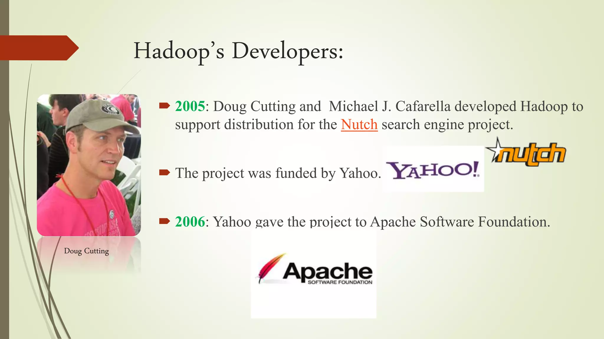 Hadoop’s Developers:
 2005: Doug Cutting and Michael J. Cafarella developed Hadoop to
support distribution for the Nutch search engine project.
 The project was funded by Yahoo.
 2006: Yahoo gave the project to Apache Software Foundation.
Doug Cutting
 