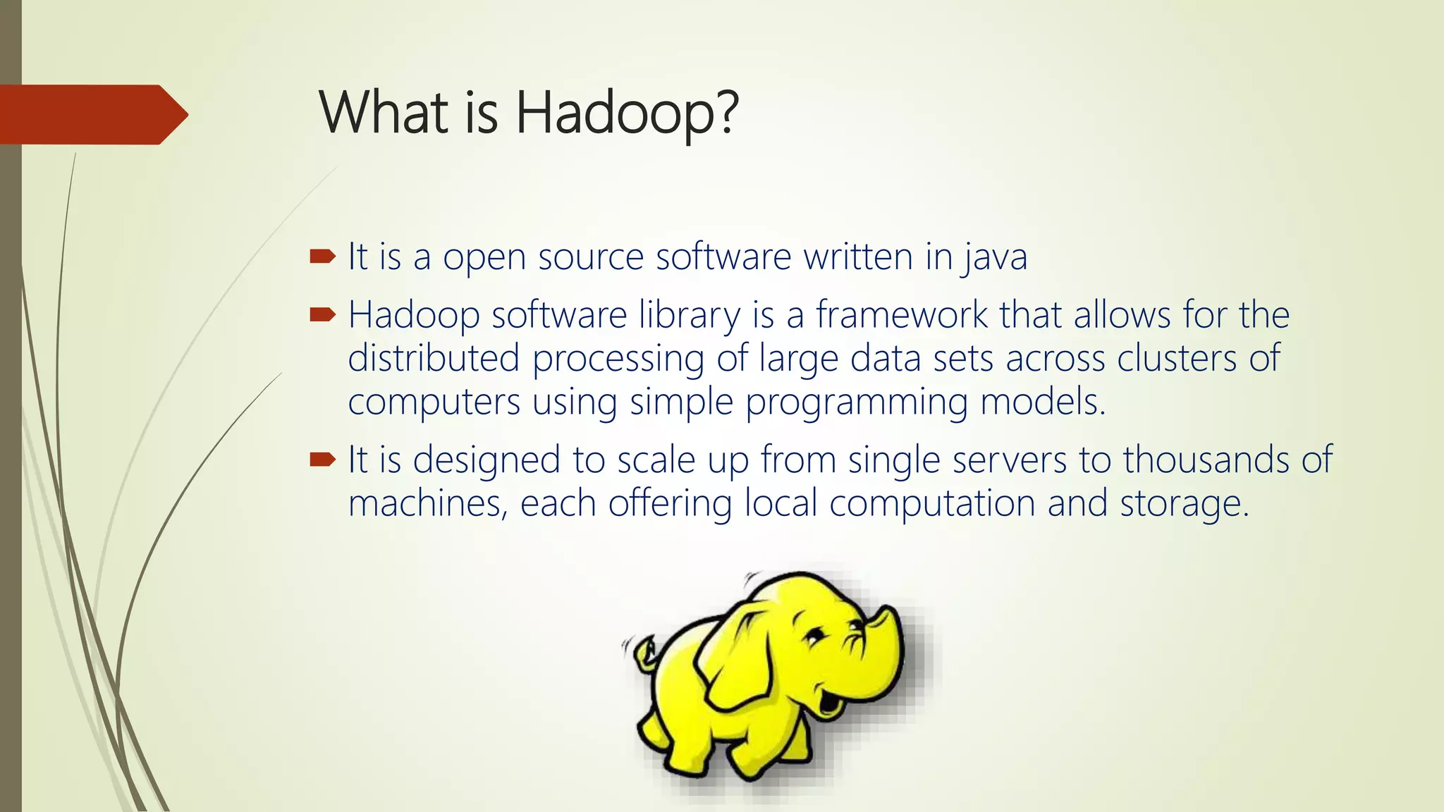 What is Hadoop?
 It is a open source software written in java
 Hadoop software library is a framework that allows for the
distributed processing of large data sets across clusters of
computers using simple programming models.
 It is designed to scale up from single servers to thousands of
machines, each offering local computation and storage.
 