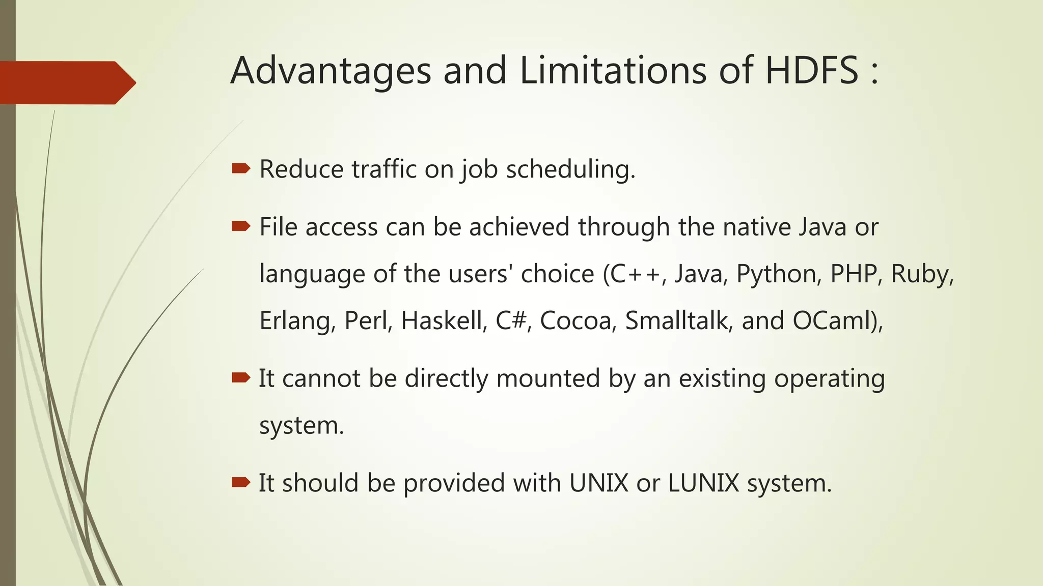 Advantages and Limitations of HDFS :
 Reduce traffic on job scheduling.
 File access can be achieved through the native Java or
language of the users' choice (C++, Java, Python, PHP, Ruby,
Erlang, Perl, Haskell, C#, Cocoa, Smalltalk, and OCaml),
 It cannot be directly mounted by an existing operating
system.
 It should be provided with UNIX or LUNIX system.
 