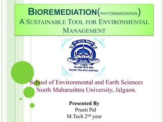 BIOREMEDIATION(PHYTOREMEDIATION)
A SUSTAINABLE TOOL FOR ENVIRONMENTAL
MANAGEMENT
Presented By
Preeti Pal
M.Tech 2nd year
School of Environmental and Earth Sciences
North Maharashtra University, Jalgaon.
 