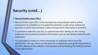 Security (cntd…)
Secure Socket Layer (SSL):
• Secure Socket Layer (SSL) is the standard security protocol used in online
transactions to establish an encrypted link between a web server (where the
payment is taken) and a browser (where the payment information is entered).
• E-commerce websites uses SSL to authenticate their identity to the visiting
customers and to protect sensitive information such as card details entered by the
customers.
• It is advisable to make an online transaction on websites which have SSL
certification.You can check out the same for a website by noting the https prefix in
the URL address of the website in the browser and by locating the Padlock symbol
in the web browser.
 
