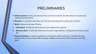 PRELIMINARIES
Online Customer: Entity who browses the e-commerce website and who will buy he products by
making timely payments.
Merchant: A merchant is the seller who will receive the payments made by the customer.
Banks: there are two types of banks
1. Client Bank : It holds the clients account and validates the customer.
2. Merchant Bank : It holds Merchants account and is responsible for management and fraud control
etc.
Payment Gateway : A payment gateway is connected to all the customers, merchants & banks
through internet and is responsible for speed, reliability and security of all transactions that take
place.
 