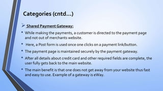 Categories (cntd…)
Shared Payment Gateway:
• While making the payments, a customer is directed to the payment page
and not out of merchants website.
• Here, a Post form is used once one clicks on a payment link/button.
• The payment page is maintained securely by the payment gateway.
• After all details about credit card and other required fields are complete, the
user fully gets back to the main website.
• The main benefit is that one does not get away from your website thus fast
and easy to use. Example of a gateway is eWay.
 