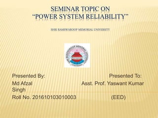 SEMINAR TOPIC ON
“POWER SYSTEM RELIABILITY”
SHRI RAMSWAROOP MEMORIAL UNIVERSITY
Presented By: Presented To:
Md Afzal Asst. Prof. Yaswant Kumar
Singh
Roll No. 201610103010003 (EED)
 
