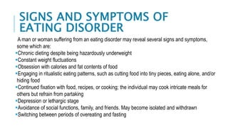 SIGNS AND SYMPTOMS OF
EATING DISORDER
A man or woman suffering from an eating disorder may reveal several signs and symptoms,
some which are:
Chronic dieting despite being hazardously underweight
Constant weight fluctuations
Obsession with calories and fat contents of food
Engaging in ritualistic eating patterns, such as cutting food into tiny pieces, eating alone, and/or
hiding food
Continued fixation with food, recipes, or cooking; the individual may cook intricate meals for
others but refrain from partaking
Depression or lethargic stage
Avoidance of social functions, family, and friends. May become isolated and withdrawn
Switching between periods of overeating and fasting
 