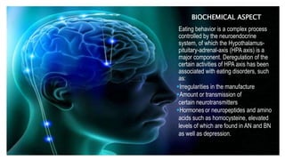 BIOCHEMICAL ASPECT
Eating behavior is a complex process
controlled by the neuroendocrine
system, of which the Hypothalamus-
pituitary-adrenal-axis (HPA axis) is a
major component. Deregulation of the
certain activities of HPA axis has been
associated with eating disorders, such
as:
Irregularities in the manufacture
Amount or transmission of
certain neurotransmitters
Hormones or neuropeptides and amino
acids such as homocysteine, elevated
levels of which are found in AN and BN
as well as depression.
 