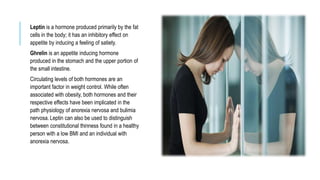 Leptin is a hormone produced primarily by the fat
cells in the body; it has an inhibitory effect on
appetite by inducing a feeling of satiety.
Ghrelin is an appetite inducing hormone
produced in the stomach and the upper portion of
the small intestine.
Circulating levels of both hormones are an
important factor in weight control. While often
associated with obesity, both hormones and their
respective effects have been implicated in the
path physiology of anorexia nervosa and bulimia
nervosa. Leptin can also be used to distinguish
between constitutional thinness found in a healthy
person with a low BMI and an individual with
anorexia nervosa.
 