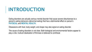 INTRODUCTION
Eating disorders are actually serious mental disorder that cause severe disturbances to a
person’s eating behaviors (abnormal eating) that has a detrimental effect on person’s
PHYSICAL and MENTAL HEALTH.
Obsessions with food, body weight, and shape may also signal an eating disorder.
The cause of eating disorders is not clear. Both biological and environmental factors appear to
play a role. Cultural idealization of thinness is believed to contribute
 