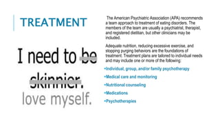 TREATMENT
The American Psychiatric Association (APA) recommends
a team approach to treatment of eating disorders. The
members of the team are usually a psychiatrist, therapist,
and registered dietitian, but other clinicians may be
included.
Adequate nutrition, reducing excessive exercise, and
stopping purging behaviors are the foundations of
treatment. Treatment plans are tailored to individual needs
and may include one or more of the following:
Individual, group, and/or family psychotherapy
Medical care and monitoring
Nutritional counseling
Medications
Psychotherapies
 