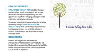 PSYCHOTHERAPIES
FAMILY-BASED THERAPY (FBT) called the Maudsley
approach, where parents of adolescents with anorexia
nervosa assume responsibility for feeding their child,
appear to be very effective in helping people gain weight
and improve eating habits and moods.
To reduce or eliminate binge-eating and purging behaviors,
people may undergo COGNITIVE BEHAVIORAL
THERAPY (CBT), which is another type of psychotherapy
that helps a person learn how to identify distorted or
unhelpful thinking patterns and recognize and change
inaccurate beliefs.
MEDICATIONS
Evidence also suggests that antidepressants,
antipsychotics, or mood stabilizers approved by the U.S.
Food and Drug Administration (FDA) may also be helpful for
treating eating disorders and other co-occurring illnesses
such as anxiety or depression.
 