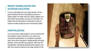 WEIGHT NORMALIZATION AND
NUTRITION EDUCATION
If you're underweight due to an eating disorder, the first
goal of treatment will be to start getting you back to a
healthy weight. No matter what your weight, dietitians and
other health care providers can give you information on a
healthy diet and help design an eating plan to help you
achieve a healthy weight and learn normal-eating habits.
HOSPITALIZATION
If you have serious health problems, such as anorexia that
has resulted in severe malnutrition, your doctor may
recommend hospitalization on a medical or psychiatric
ward. Some clinics specialize in treating people with eating
disorders. Some may offer day programs, rather than full
hospitalization. Specialized eating disorder programs may
offer more intensive treatment over longer periods of time.
 