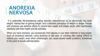 ANOREXIA
NERVOSA
It is potentially life-threatening eating disorder characterized by an abnormally low body
weight, intense fear of gaining weight, and a distorted perception of weight or shape. People
with anorexia use extreme efforts to control their weight and shape, which often significantly
interferes with their health and life activities.
When you have anorexia, you excessively limit calories or use other methods to lose weight,
such as excessive exercise, using laxatives or diet aids, or vomiting after eating. Efforts to
reduce your weight, even when underweight, can cause severe health problems, sometimes
to the point of deadly self-starvation.
 