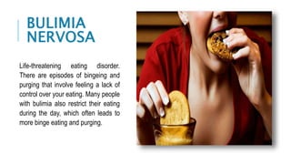 Life-threatening eating disorder.
There are episodes of bingeing and
purging that involve feeling a lack of
control over your eating. Many people
with bulimia also restrict their eating
during the day, which often leads to
more binge eating and purging.
BULIMIA
NERVOSA
 