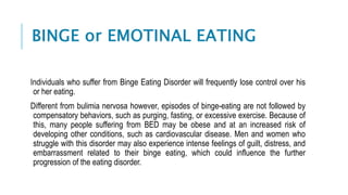 BINGE or EMOTINAL EATING
Individuals who suffer from Binge Eating Disorder will frequently lose control over his
or her eating.
Different from bulimia nervosa however, episodes of binge-eating are not followed by
compensatory behaviors, such as purging, fasting, or excessive exercise. Because of
this, many people suffering from BED may be obese and at an increased risk of
developing other conditions, such as cardiovascular disease. Men and women who
struggle with this disorder may also experience intense feelings of guilt, distress, and
embarrassment related to their binge eating, which could influence the further
progression of the eating disorder.
 