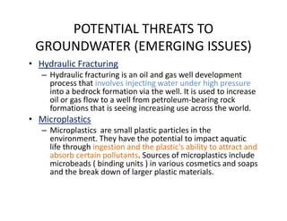 POTENTIAL THREATS TO
GROUNDWATER (EMERGING ISSUES)
• Hydraulic Fracturing
– Hydraulic fracturing is an oil and gas well development
process that involves injecting water under high pressure
into a bedrock formation via the well. It is used to increase
oil or gas flow to a well from petroleum-bearing rock
formations that is seeing increasing use across the world.formations that is seeing increasing use across the world.
• Microplastics
– Microplastics are small plastic particles in the
environment. They have the potential to impact aquatic
life through ingestion and the plastic's ability to attract and
absorb certain pollutants. Sources of microplastics include
microbeads ( binding units ) in various cosmetics and soaps
and the break down of larger plastic materials.
 