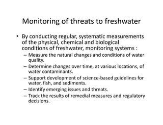Monitoring of threats to freshwater
• By conducting regular, systematic measurements
of the physical, chemical and biological
conditions of freshwater, monitoring systems :
– Measure the natural changes and conditions of water
quality.quality.
– Determine changes over time, at various locations, of
water contaminants.
– Support development of science-based guidelines for
water, fish, and sediments.
– Identify emerging issues and threats.
– Track the results of remedial measures and regulatory
decisions.
 