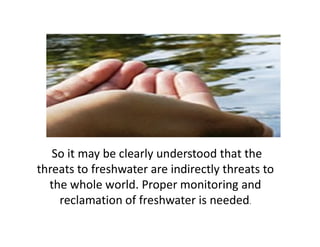 So it may be clearly understood that the
threats to freshwater are indirectly threats to
the whole world. Proper monitoring and
reclamation of freshwater is needed.
 