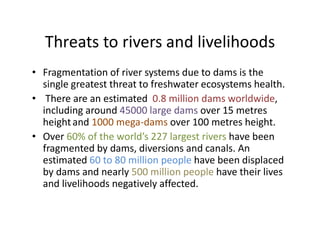 Threats to rivers and livelihoods
• Fragmentation of river systems due to dams is the
single greatest threat to freshwater ecosystems health.
• There are an estimated 0.8 million dams worldwide,
including around 45000 large dams over 15 metres
heightand 1000 mega-dams over 100 metres height.heightand 1000 mega-dams over 100 metres height.
• Over 60% of the world’s 227 largest rivers have been
fragmented by dams, diversions and canals. An
estimated 60 to 80 million people have been displaced
by dams and nearly 500 million people have their lives
and livelihoods negatively affected.
 