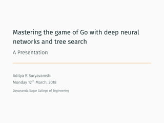 Mastering the game of Go with deep neural
networks and tree search
A Presentation
Aditya R Suryavamshi
Monday 12th
March, 2018
Dayananda Sagar College of Engineering
 