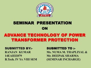 SEMINAR PRESENTATION
ON
SUBMITTED BY:-
RANJAN KUMAR
14EAIEE079
B.Tech. IV Yr. VIII SEM
ADVANCE TECHNOLOGY OF POWER
TRANSFORMER PROTECTION
SUBMITTED TO :-
Ms. NUMA M. THAPLIYAL &
Mr. DEEPAK SHARMA
(SEMINAR INCHARGE)
 