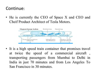 Continue:
• He is currently the CEO of Space X and CEO and
Cheif Product Architect of Tesla Motors.
• It is a high speed train container that promises travel
at twice the speed of a commercial aircraft ,
transporting passengers from Mumbai to Delhi in
India in just 70 minutes and from Los Angeles To
San Francisco in 30 minutes.
 