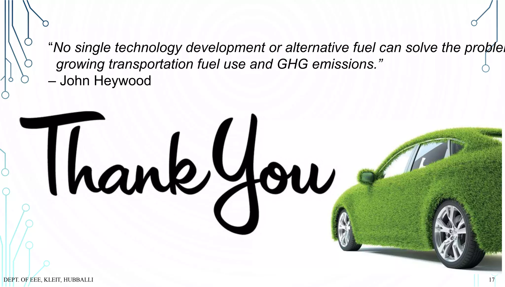 “No single technology development or alternative fuel can solve the problem
growing transportation fuel use and GHG emissions.”
– John Heywood
DEPT. OF EEE, KLEIT, HUBBALLI 17
 