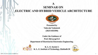 Presented by
Vulavala Venkatesh
(2KE14EE050)
Under the Guidance of
Prof. Shivayogi S.S
Department of Electrical & Electronics Engineering.
K. L. E. Society’s
K. L. E. Institute of Technology, Hubballi-30
A
SEMINAR ON
ELECTRIC AND HYBRID VEHICLE ARCHITECTURE
1DEPT. OF EEE, KLEIT, HUBBALLI
 