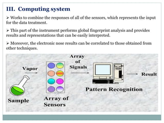 III. Computing system
 Works to combine the responses of all of the sensors, which represents the input
for the data treatment.
 This part of the instrument performs global fingerprint analysis and provides
results and representations that can be easily interpreted.
 Moreover, the electronic nose results can be correlated to those obtained from
other techniques.
 