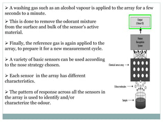  This is done to remove the odorant mixture
from the surface and bulk of the sensor's active
material.
 Finally, the reference gas is again applied to the
array, to prepare it for a new measurement cycle.
 A variety of basic sensors can be used according
to the nose strategy chosen.
 Each sensor in the array has different
characteristics.
 The pattern of response across all the sensors in
the array is used to identify and/or
characterize the odour.
 A washing gas such as an alcohol vapour is applied to the array for a few
seconds to a minute.
 