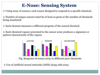  Using array of sensors, each sensor designed to respond to a specific chemical .
 Number of unique sensors must be at least as great as the number of chemicals
being monitored
 Each element measures a different property of the sensed chemical
 Each chemical vapour presented to the sensor array produces a signature or
pattern characteristic of the vapour
E-Nose: Sensing System
Fig. Response of sensor array to different pure chemicals
 Use of Artificial neural networks (ANN) along with array.
 