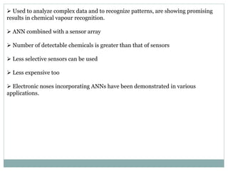  Used to analyze complex data and to recognize patterns, are showing promising
results in chemical vapour recognition.
 ANN combined with a sensor array
 Number of detectable chemicals is greater than that of sensors
 Less selective sensors can be used
 Less expensive too
 Electronic noses incorporating ANNs have been demonstrated in various
applications.
 