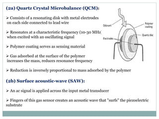 (2a) Quartz Crystal Microbalance (QCM):
 Consists of a resonating disk with metal electrodes
on each side connected to lead wire
 Resonates at a characteristic frequency (10-30 MHz)
when excited with an oscillating signal
 Polymer coating serves as sensing material
 Gas adsorbed at the surface of the polymer
increases the mass, reduces resonance frequency
 Reduction is inversely proportional to mass adsorbed by the polymer
(2b) Surface acoustic-wave (SAW):
 An ac signal is applied across the input metal transducer
 Fingers of this gas sensor creates an acoustic wave that "surfs" the piezoelectric
substrate
 