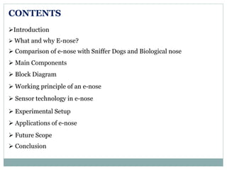 CONTENTS
Introduction
 What and why E-nose?
 Comparison of e-nose with Sniffer Dogs and Biological nose
 Main Components
 Block Diagram
 Working principle of an e-nose
 Sensor technology in e-nose
 Experimental Setup
 Applications of e-nose
 Future Scope
 Conclusion
 
