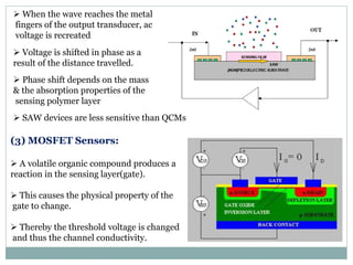  When the wave reaches the metal
fingers of the output transducer, ac
voltage is recreated
 Voltage is shifted in phase as a
result of the distance travelled.
 Phase shift depends on the mass
& the absorption properties of the
sensing polymer layer
 SAW devices are less sensitive than QCMs
(3) MOSFET Sensors:
 A volatile organic compound produces a
reaction in the sensing layer(gate).
 This causes the physical property of the
gate to change.
 Thereby the threshold voltage is changed
and thus the channel conductivity.
 
