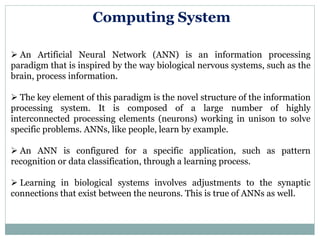 Computing System
 An Artificial Neural Network (ANN) is an information processing
paradigm that is inspired by the way biological nervous systems, such as the
brain, process information.
 The key element of this paradigm is the novel structure of the information
processing system. It is composed of a large number of highly
interconnected processing elements (neurons) working in unison to solve
specific problems. ANNs, like people, learn by example.
 An ANN is configured for a specific application, such as pattern
recognition or data classification, through a learning process.
 Learning in biological systems involves adjustments to the synaptic
connections that exist between the neurons. This is true of ANNs as well.
 