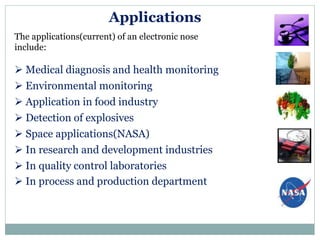 Applications
The applications(current) of an electronic nose
include:
 Medical diagnosis and health monitoring
 Environmental monitoring
 Application in food industry
 Detection of explosives
 Space applications(NASA)
 In research and development industries
 In quality control laboratories
 In process and production department
 