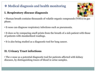  Medical diagnosis and health monitoring
I. Respiratory disease diagnosis
• Human breath contains thousands of volatile organic compounds (VOCs) in gas
phase.
• E-nose can diagnose respiratory infections such as pneumonia.
• It does so by comparing smell prints from the breath of a sick patient with those
of patients with standardized readings.
• It is also being studied as a diagnostic tool for lung cancer.
II. Urinary Tract infections
• The e-nose as a potential diagnostic tool for patients affected with kidney
diseases, by distinguishing traces of blood in urine samples.
 