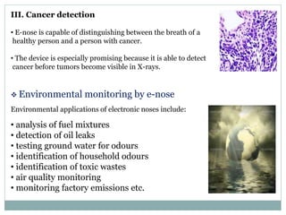 III. Cancer detection
• E-nose is capable of distinguishing between the breath of a
healthy person and a person with cancer.
• The device is especially promising because it is able to detect
cancer before tumors become visible in X-rays.
 Environmental monitoring by e-nose
Environmental applications of electronic noses include:
• analysis of fuel mixtures
• detection of oil leaks
• testing ground water for odours
• identification of household odours
• identification of toxic wastes
• air quality monitoring
• monitoring factory emissions etc.
 