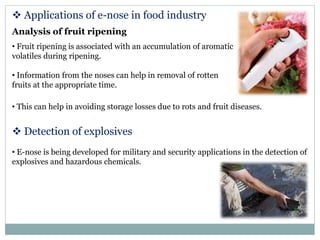  Applications of e-nose in food industry
Analysis of fruit ripening
• Fruit ripening is associated with an accumulation of aromatic
volatiles during ripening.
• Information from the noses can help in removal of rotten
fruits at the appropriate time.
• This can help in avoiding storage losses due to rots and fruit diseases.
 Detection of explosives
• E-nose is being developed for military and security applications in the detection of
explosives and hazardous chemicals.
 