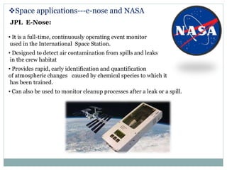 Space applications---e-nose and NASA
JPL E-Nose:
• It is a full-time, continuously operating event monitor
used in the International Space Station.
• Designed to detect air contamination from spills and leaks
in the crew habitat
• Provides rapid, early identification and quantification
of atmospheric changes caused by chemical species to which it
has been trained.
• Can also be used to monitor cleanup processes after a leak or a spill.
 