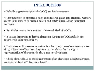 INTRODUCTION
 Volatile organic compounds (VOC) are basic to odours.
 The detection of chemicals such as industrial gases and chemical warfare
agents is important to human health and safety and also for industrial
purposes.
 But the human nose is not sensitive to all kind of VOC’s.
 It is also important to have a detection system for VOC’s which are
hazardeous to human beings.
 Until now, online communication involved only two of our senses, sense
of sight & sense of hearing. A system to transfer or for the digital
representation of the odour is also a matter of concern.
 These all facts lead to the requirement of an electronic detection system
for odours which is “Electronic Nose” .
 