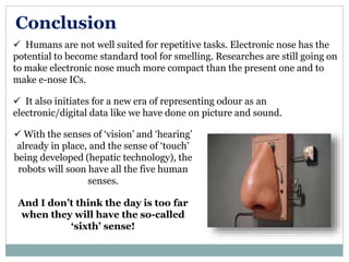 Conclusion
 Humans are not well suited for repetitive tasks. Electronic nose has the
potential to become standard tool for smelling. Researches are still going on
to make electronic nose much more compact than the present one and to
make e-nose ICs.
 It also initiates for a new era of representing odour as an
electronic/digital data like we have done on picture and sound.
 With the senses of ‘vision’ and ‘hearing’
already in place, and the sense of ‘touch’
being developed (hepatic technology), the
robots will soon have all the five human
senses.
And I don’t think the day is too far
when they will have the so-called
‘sixth’ sense!
 