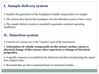 I. Sample delivery system
 Enables the generation of the headspace (volatile compounds) of a sample.
 The system then injects this headspace into the detection system of the e-nose.
 The sample delivery system is essential to guarantee constant operating
conditions.
II. Detection system
 Consists of a sensor set, is the "reactive" part of the instrument.
 Adsorption of volatile compounds on the sensor surface causes a
physical change of the sensor; they experience a change of electrical
properties.
 A specific response is recorded by the electronic interface transforming the signal
into a digital value.
 Recorded data are then computed based on statistical models.
 